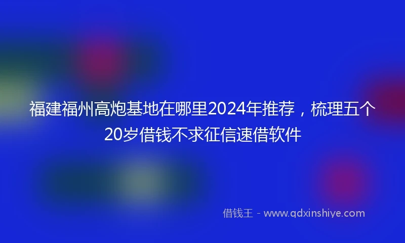 福建福州高炮基地在哪里2024年推荐，梳理五个20岁借钱不求征信速借软件