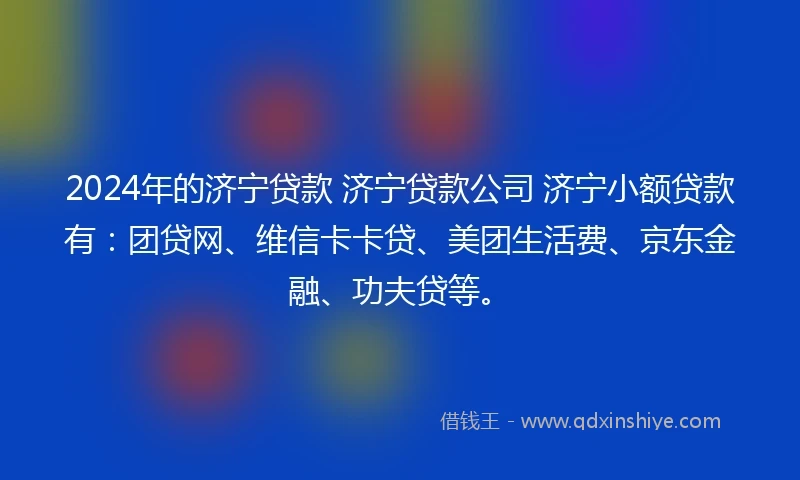 2024年的济宁贷款 济宁贷款公司 济宁小额贷款有：团贷网、维信卡卡贷、美团生活费、京东金融、功夫贷等。