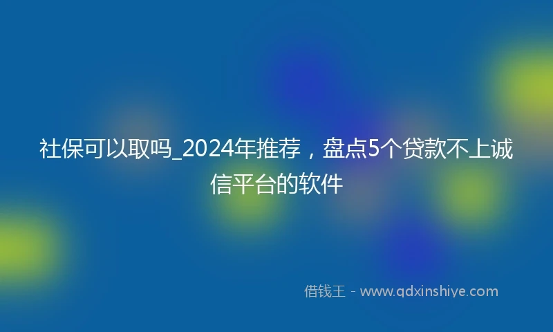 社保可以取吗_2024年推荐，盘点5个贷款不上诚信平台的软件
