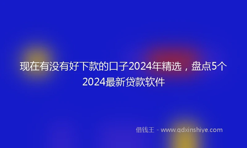 现在有没有好下款的口子2024年精选，盘点5个2024最新贷款软件