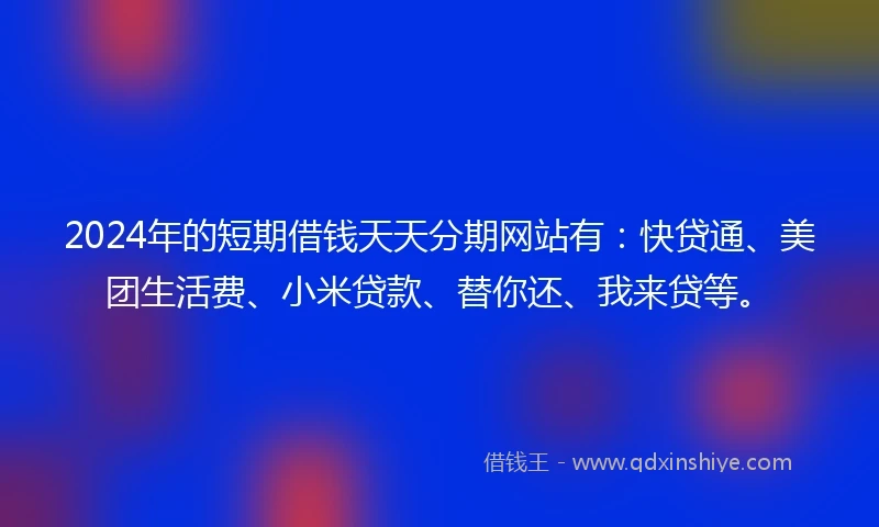 2024年的短期借钱天天分期网站有：快贷通、美团生活费、小米贷款、替你还、我来贷等。