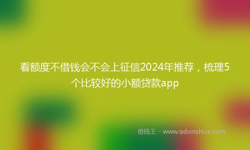 看额度不借钱会不会上征信2024年推荐，梳理5个比较好的小额贷款app