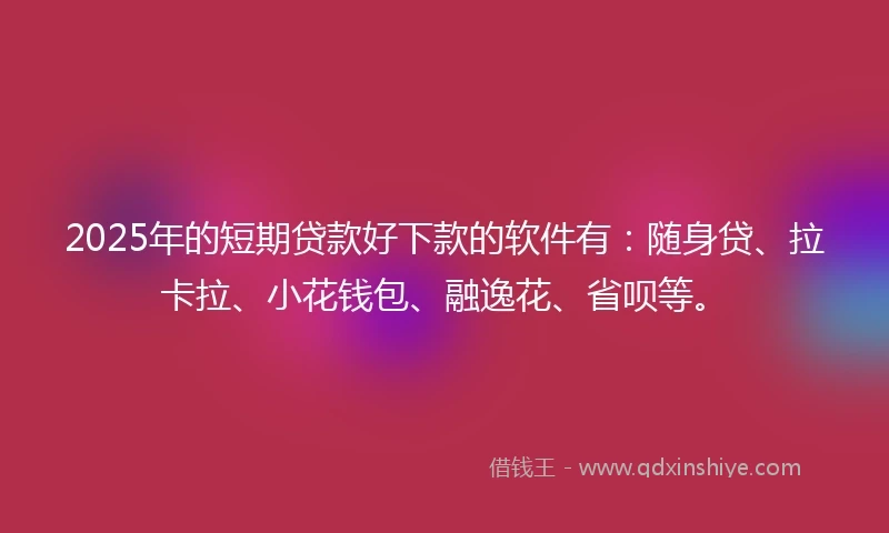 2025年的短期贷款好下款的软件有：随身贷、拉卡拉、小花钱包、融逸花、省呗等。