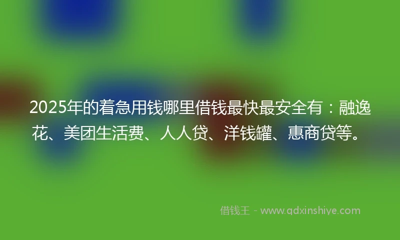 2025年的着急用钱哪里借钱最快最安全有：融逸花、美团生活费、人人贷、洋钱罐、惠商贷等。