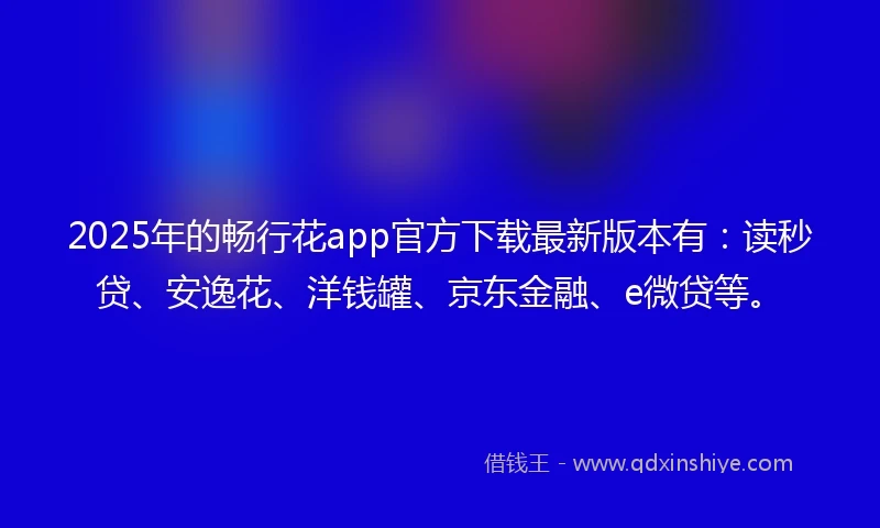 2025年的畅行花app官方下载最新版本有：读秒贷、安逸花、洋钱罐、京东金融、e微贷等。
