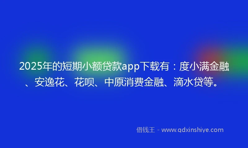 2025年的短期小额贷款app下载有：度小满金融、安逸花、花呗、中原消费金融、滴水贷等。