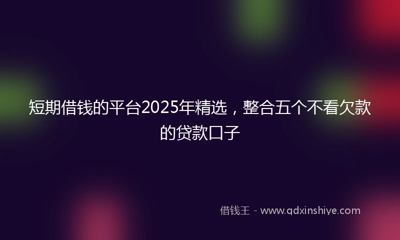 短期借钱的平台2025年精选，整合五个不看欠款的贷款口子