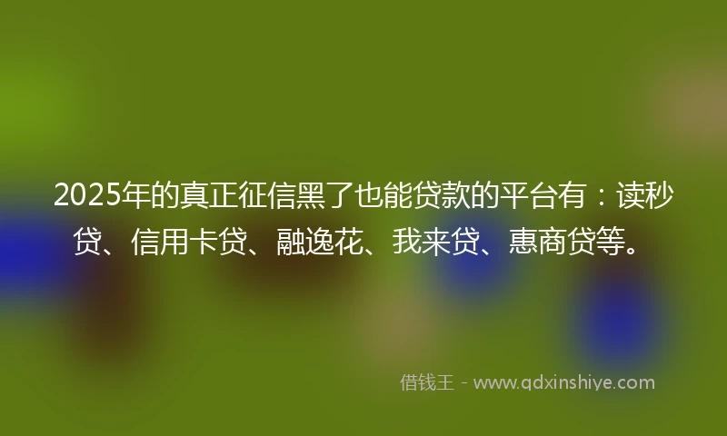 2025年的真正征信黑了也能贷款的平台有：读秒贷、信用卡贷、融逸花、我来贷、惠商贷等。