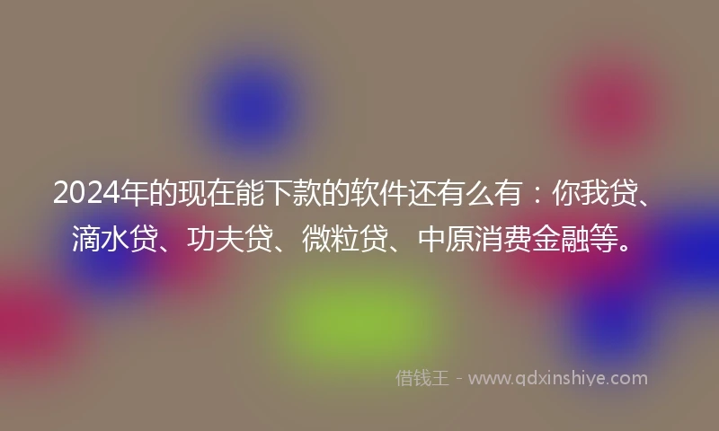 2024年的现在能下款的软件还有么有：你我贷、滴水贷、功夫贷、微粒贷、中原消费金融等。