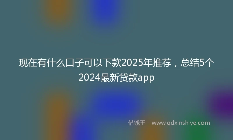 现在有什么口子可以下款2025年推荐，总结5个2024最新贷款app