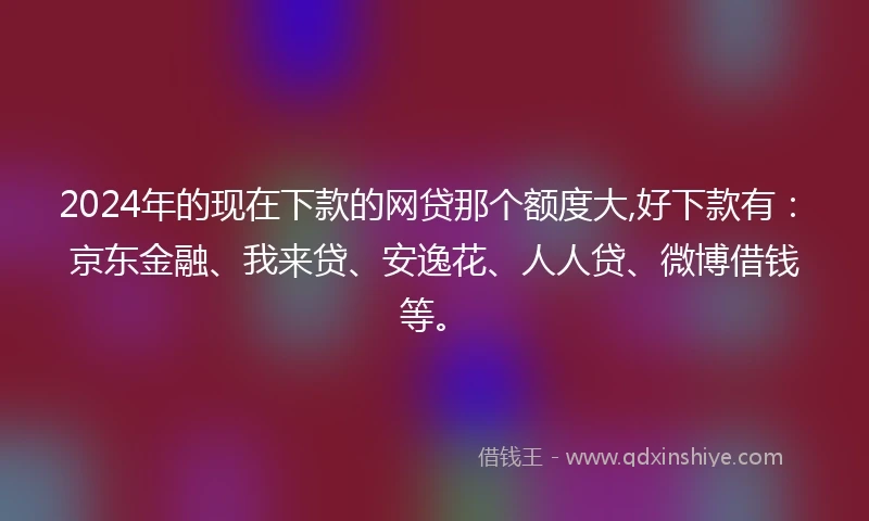 2024年的现在下款的网贷那个额度大,好下款有：京东金融、我来贷、安逸花、人人贷、微博借钱等。