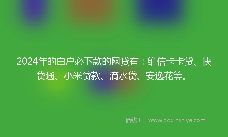 2024年的白户必下款的网贷有：维信卡卡贷、快贷通、小米贷款、滴水贷、安逸花等。