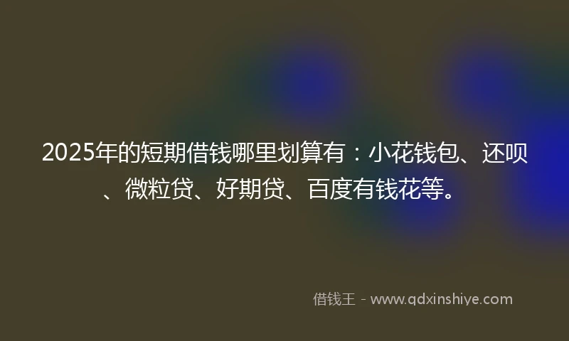 2025年的短期借钱哪里划算有：小花钱包、还呗、微粒贷、好期贷、百度有钱花等。