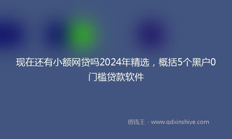 现在还有小额网贷吗2024年精选，概括5个黑户0门槛贷款软件