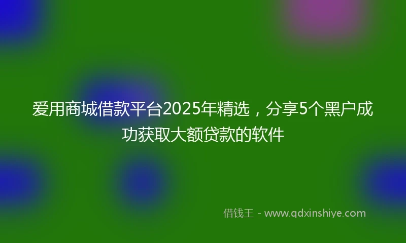 爱用商城借款平台2025年精选，分享5个黑户成功获取大额贷款的软件