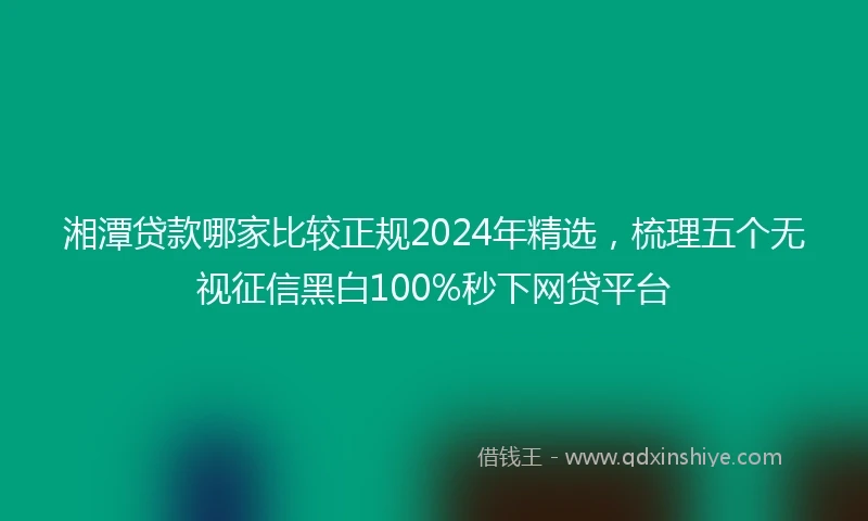 湘潭贷款哪家比较正规2024年精选，梳理五个无视征信黑白100%秒下网贷平台