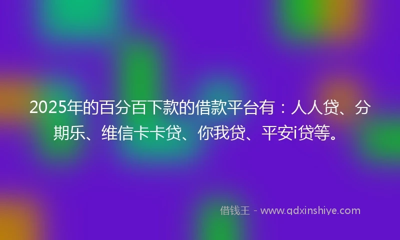 2025年的百分百下款的借款平台有：人人贷、分期乐、维信卡卡贷、你我贷、平安i贷等。