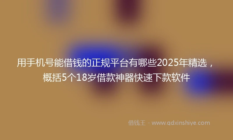 用手机号能借钱的正规平台有哪些2025年精选，概括5个18岁借款神器快速下款软件