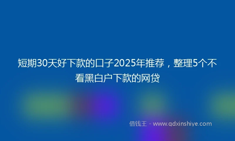 短期30天好下款的口子2025年推荐，整理5个不看黑白户下款的网贷