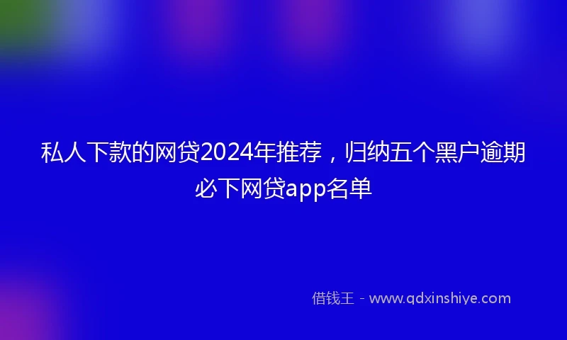 私人下款的网贷2024年推荐，归纳五个黑户逾期必下网贷app名单