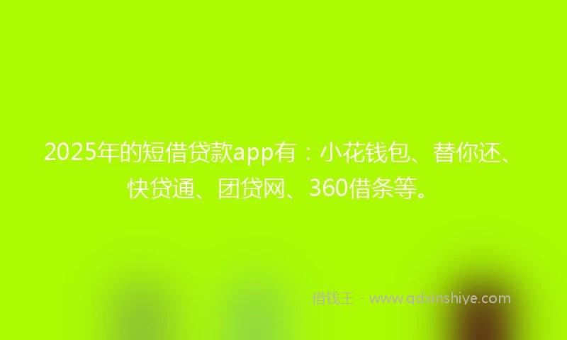 2025年的短借贷款app有：小花钱包、替你还、快贷通、团贷网、360借条等。