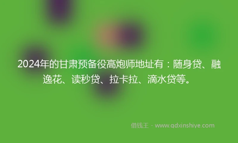2024年的甘肃预备役高炮师地址有：随身贷、融逸花、读秒贷、拉卡拉、滴水贷等。