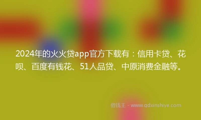 2024年的火火贷app官方下载有：信用卡贷、花呗、百度有钱花、51人品贷、中原消费金融等。