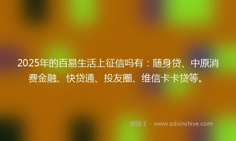 2025年的百易生活上征信吗有：随身贷、中原消费金融、快贷通、投友圈、维信卡卡贷等。