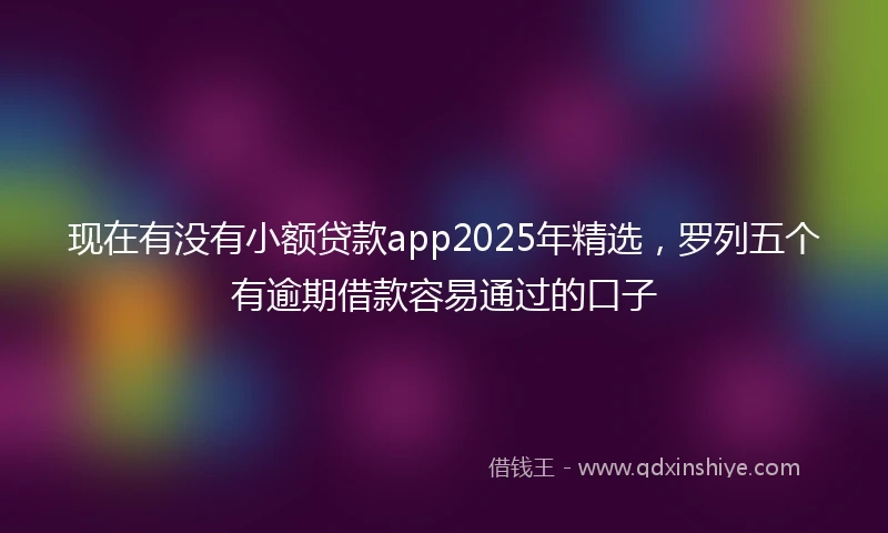现在有没有小额贷款app2025年精选，罗列五个有逾期借款容易通过的口子