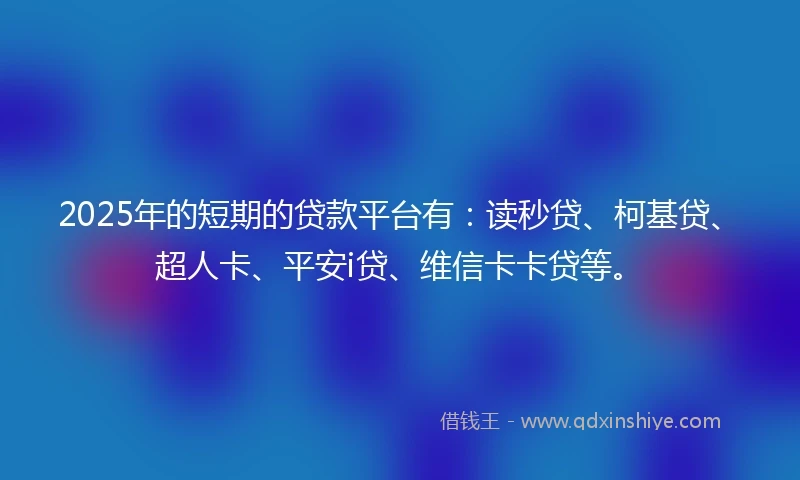 2025年的短期的贷款平台有：读秒贷、柯基贷、超人卡、平安i贷、维信卡卡贷等。