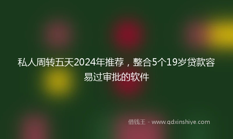 私人周转五天2024年推荐，整合5个19岁贷款容易过审批的软件