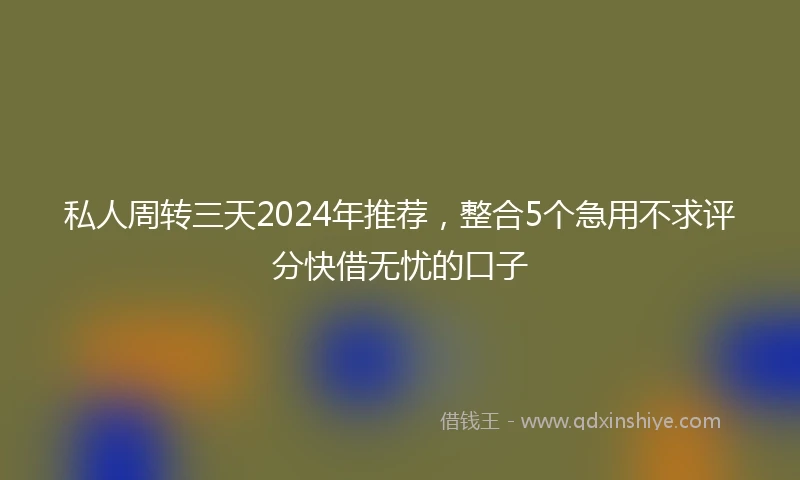 私人周转三天2024年推荐，整合5个急用不求评分快借无忧的口子