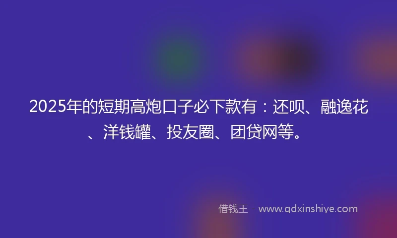 2025年的短期高炮口子必下款有：还呗、融逸花、洋钱罐、投友圈、团贷网等。