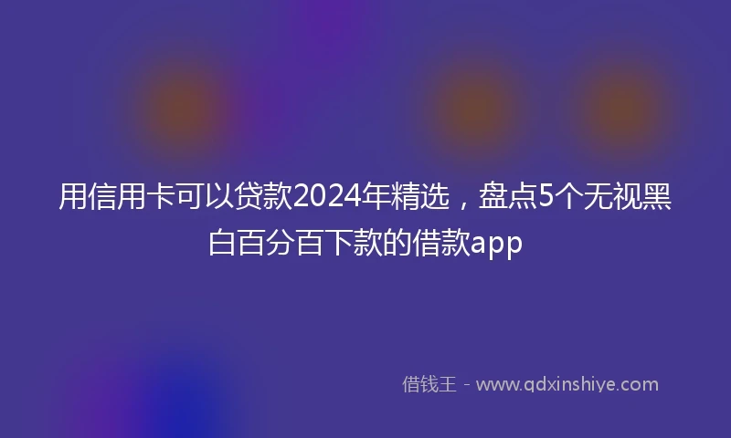 用信用卡可以贷款2024年精选，盘点5个无视黑白百分百下款的借款app