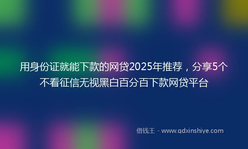 用身份证就能下款的网贷2025年推荐，分享5个不看征信无视黑白百分百下款网贷平台