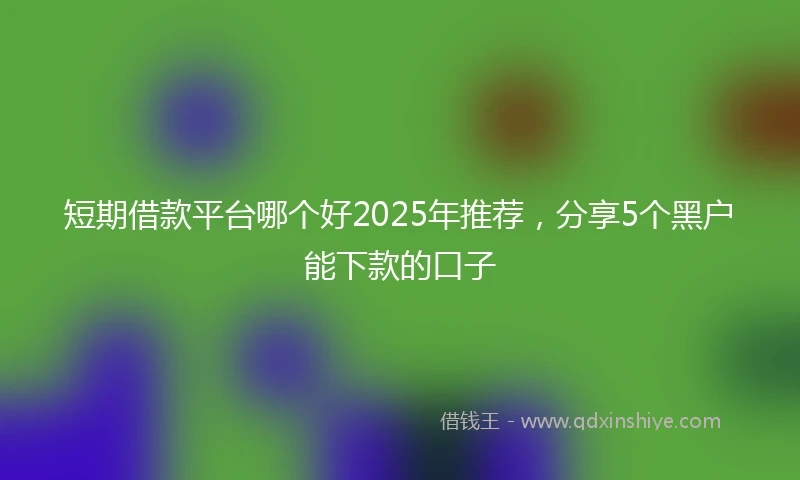 短期借款平台哪个好2025年推荐,分享5个黑户能下款的口子