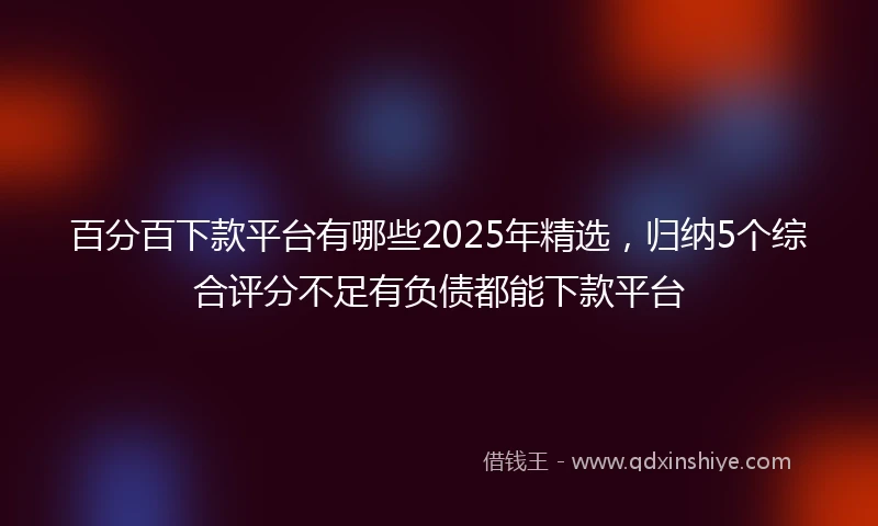 百分百下款平台有哪些2025年精选，归纳5个综合评分不足有负债都能下款平台