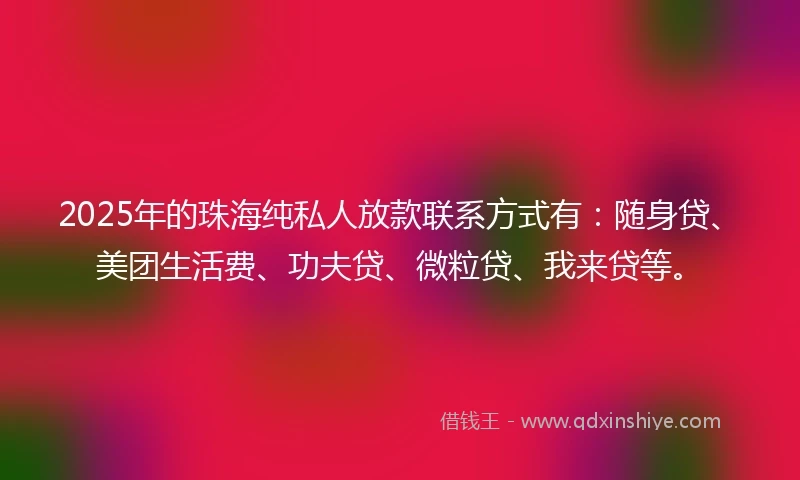 2025年的珠海纯私人放款联系方式有：随身贷、美团生活费、功夫贷、微粒贷、我来贷等。