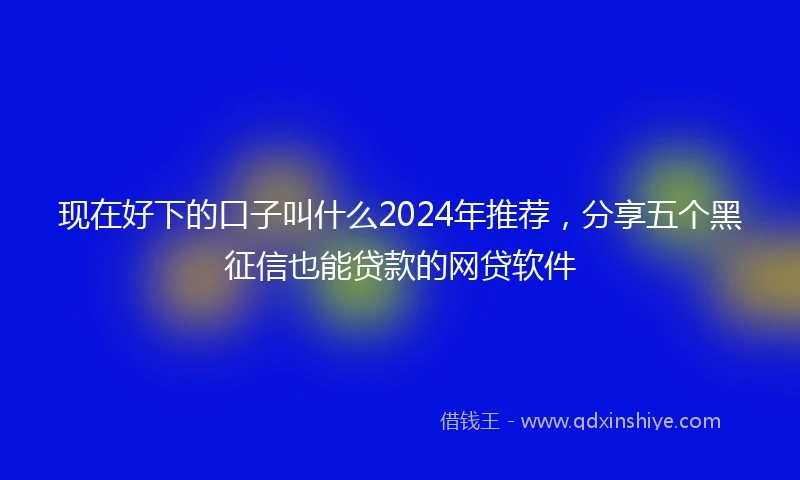 现在好下的口子叫什么2024年推荐，分享五个黑征信也能贷款的网贷软件