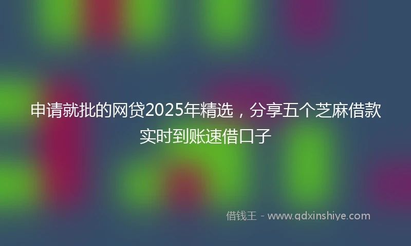 申请就批的网贷2025年精选，分享五个芝麻借款实时到账速借口子