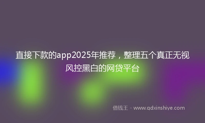 直接下款的app2025年推荐，整理五个真正无视风控黑白的网贷平台