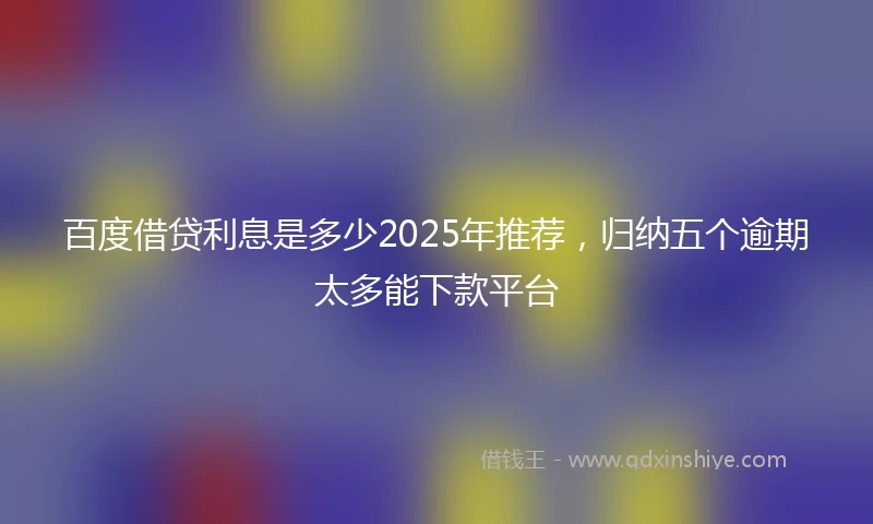 百度借贷利息是多少2025年推荐，归纳五个逾期太多能下款平台