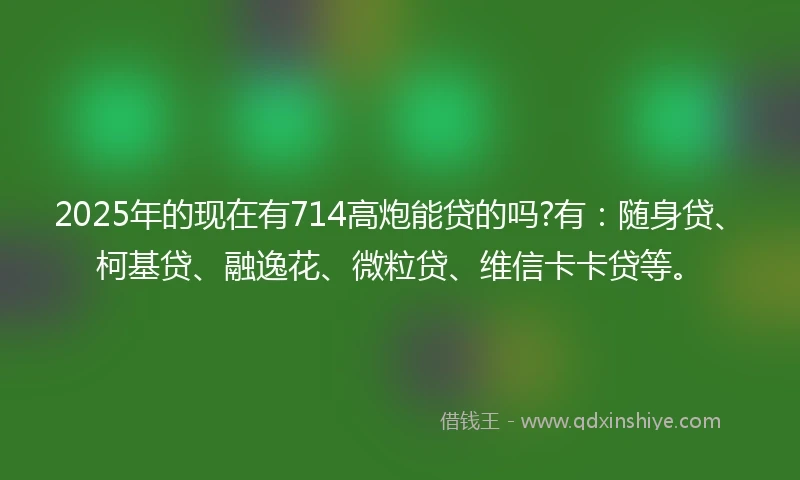 2025年的现在有714高炮能贷的吗?有:随身贷、柯基贷、融逸花、微粒贷、维信卡卡贷等。