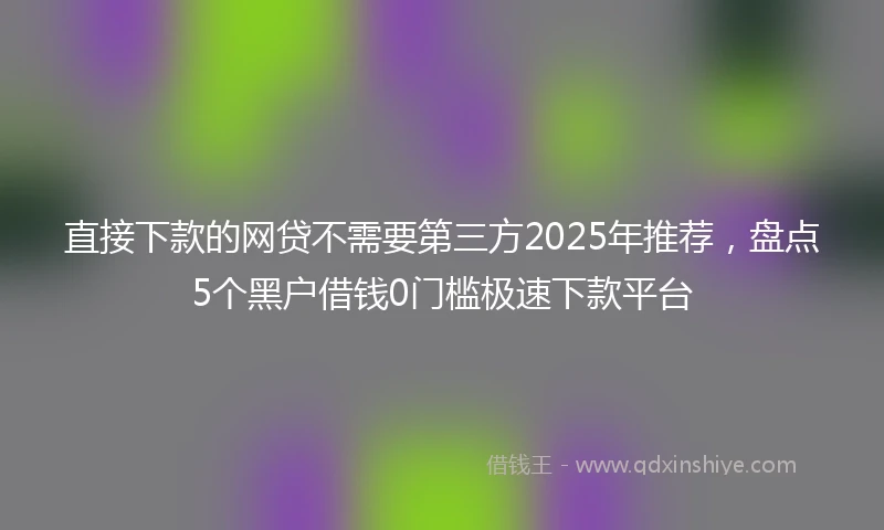 直接下款的网贷不需要第三方2025年推荐，盘点5个黑户借钱0门槛极速下款平台