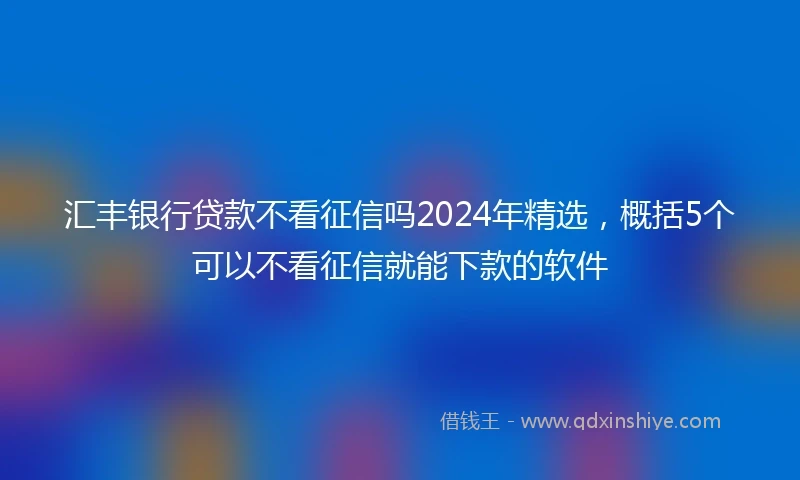 汇丰银行贷款不看征信吗2024年精选，概括5个可以不看征信就能下款的软件