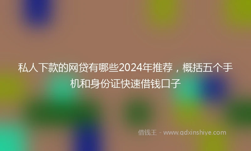 私人下款的网贷有哪些2024年推荐，概括五个手机和身份证快速借钱口子