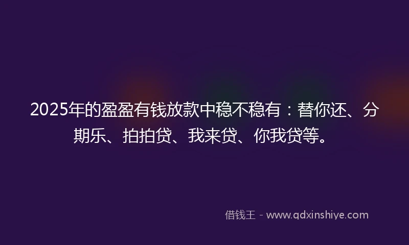 2025年的盈盈有钱放款中稳不稳有：替你还、分期乐、拍拍贷、我来贷、你我贷等。