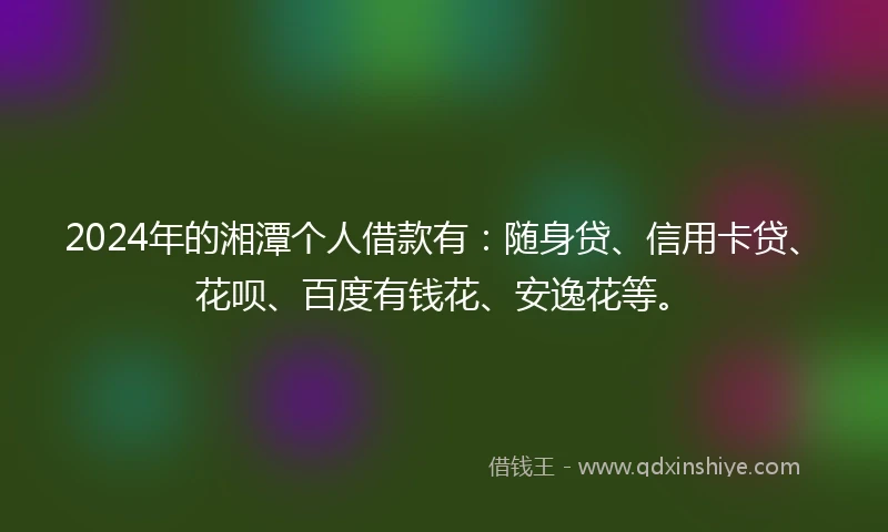 2024年的湘潭个人借款有：随身贷、信用卡贷、花呗、百度有钱花、安逸花等。