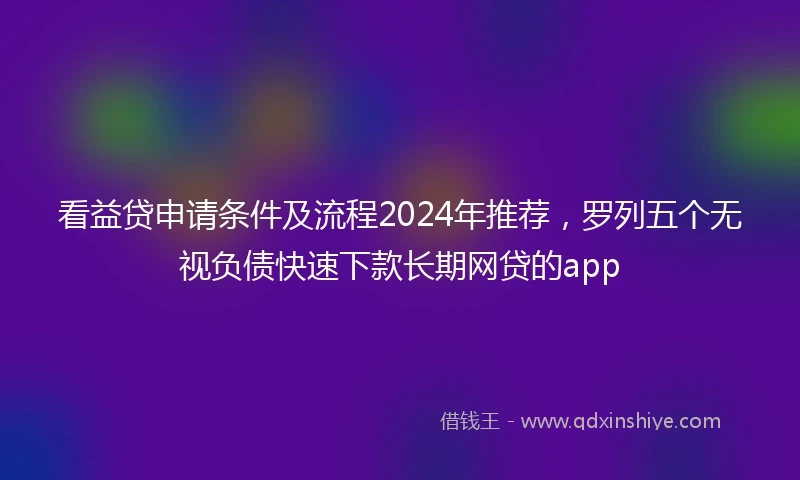 看益贷申请条件及流程2024年推荐，罗列五个无视负债快速下款长期网贷的app