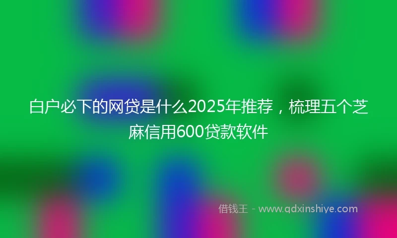 白户必下的网贷是什么2025年推荐，梳理五个芝麻信用600贷款软件